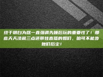 老河口终于明白为啥一直强调先睡后玩的重要性了！那些天天凌晨三点还带娃直播的姐们，咱可不能步她们后尘！